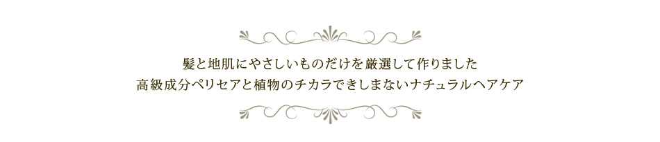 髪と地肌にやさしいものだけを厳選して作りました。高級成分ペリセアと植物のチカラできしまないナチュラルヘアケア